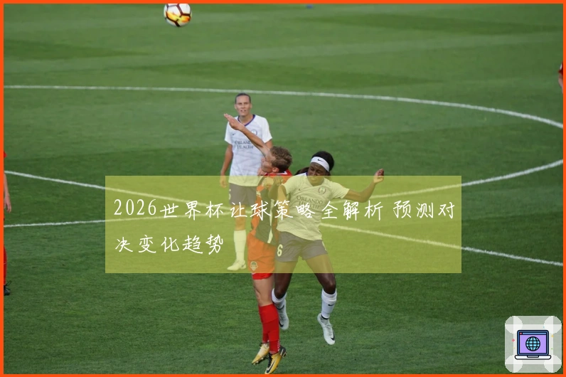 2026世界杯让球策略全解析 预测对决变化趋势
