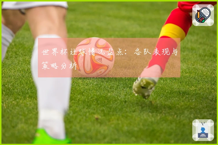 世界杯让球情况盘点：各队表现与策略分析