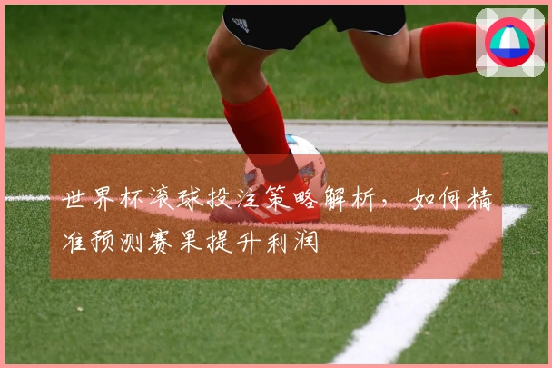 世界杯滚球投注策略解析，如何精准预测赛果提升利润
