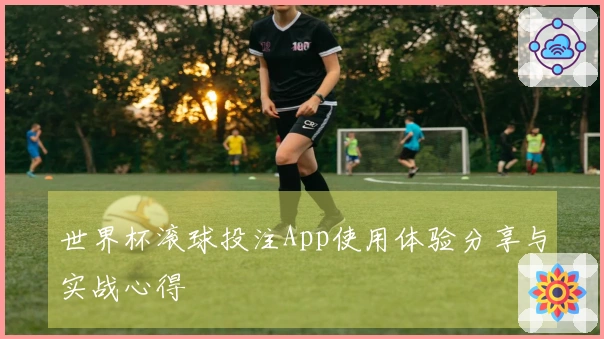 世界杯滚球投注App使用体验分享与实战心得
